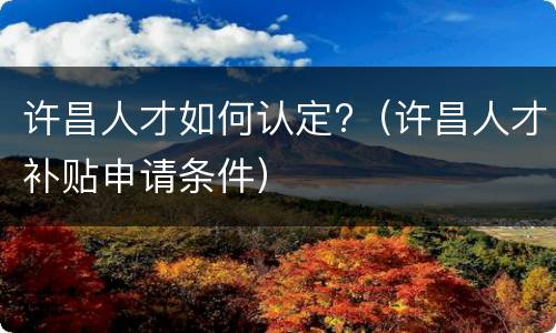 许昌人才如何认定?（许昌人才补贴申请条件）