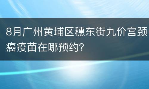 8月广州黄埔区穗东街九价宫颈癌疫苗在哪预约？