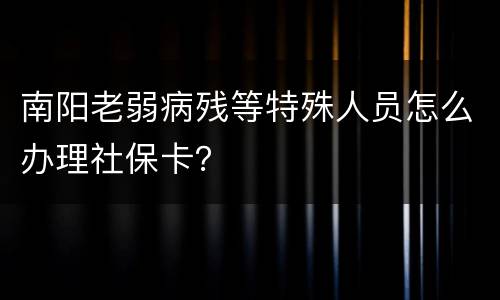 南阳老弱病残等特殊人员怎么办理社保卡？