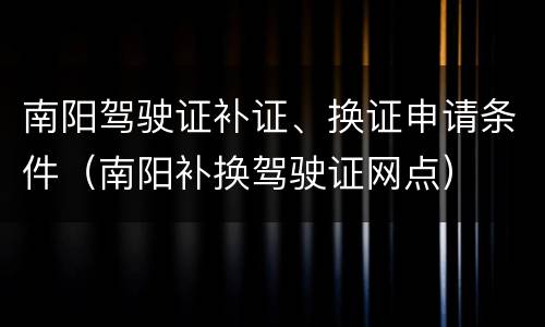 南阳驾驶证补证、换证申请条件（南阳补换驾驶证网点）