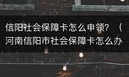 信阳社会保障卡怎么申领？（河南信阳市社会保障卡怎么办理）