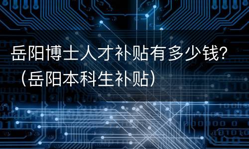 岳阳博士人才补贴有多少钱？（岳阳本科生补贴）