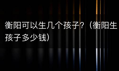 衡阳可以生几个孩子?（衡阳生孩子多少钱）