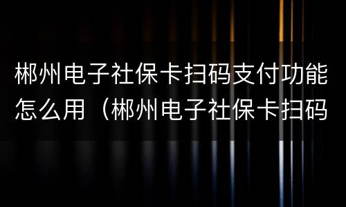 郴州电子社保卡扫码支付功能怎么用（郴州电子社保卡扫码支付功能怎么用啊）