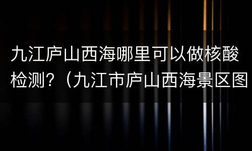 九江庐山西海哪里可以做核酸检测?（九江市庐山西海景区图片）