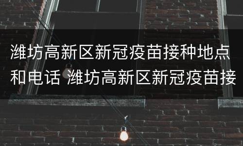 潍坊高新区新冠疫苗接种地点和电话 潍坊高新区新冠疫苗接种地点和电话查询