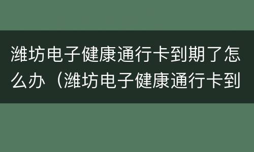 潍坊电子健康通行卡到期了怎么办（潍坊电子健康通行卡到期了怎么办手续）