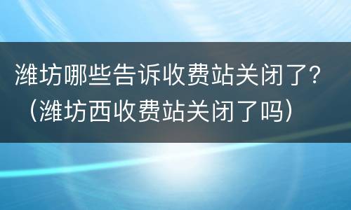 潍坊哪些告诉收费站关闭了？（潍坊西收费站关闭了吗）