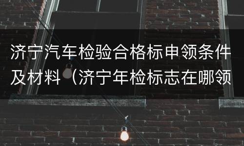 济宁汽车检验合格标申领条件及材料（济宁年检标志在哪领取）