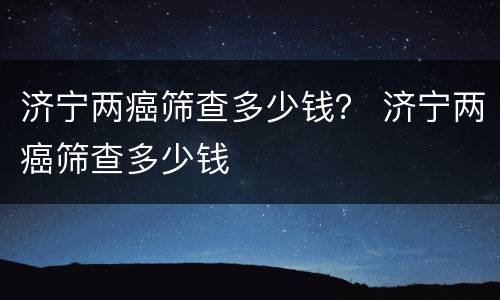 济宁两癌筛查多少钱？ 济宁两癌筛查多少钱