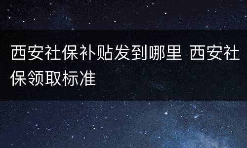 西安社保补贴发到哪里 西安社保领取标准