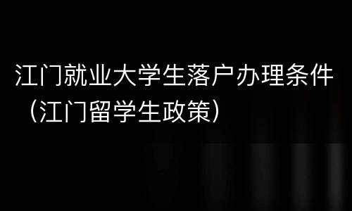 江门就业大学生落户办理条件（江门留学生政策）