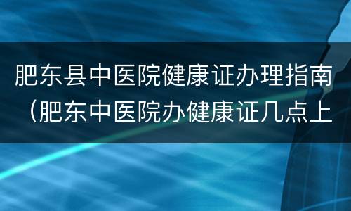 肥东县中医院健康证办理指南（肥东中医院办健康证几点上班）