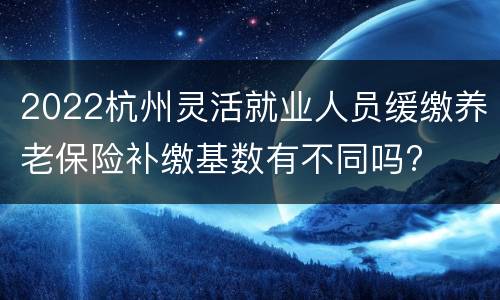 2022杭州灵活就业人员缓缴养老保险补缴基数有不同吗?