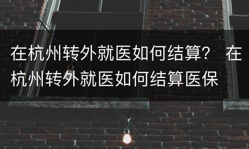 在杭州转外就医如何结算？ 在杭州转外就医如何结算医保