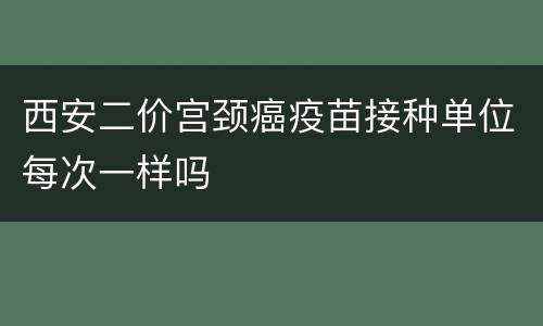西安二价宫颈癌疫苗接种单位每次一样吗