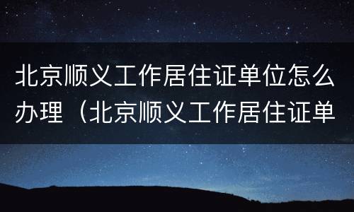 北京顺义工作居住证单位怎么办理（北京顺义工作居住证单位怎么办理手续）