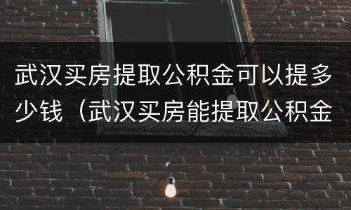 武汉买房提取公积金可以提多少钱（武汉买房能提取公积金吗）