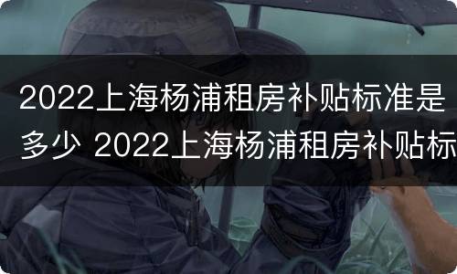 2022上海杨浦租房补贴标准是多少 2022上海杨浦租房补贴标准是多少元