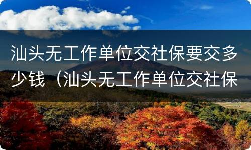 汕头无工作单位交社保要交多少钱（汕头无工作单位交社保要交多少钱呢）