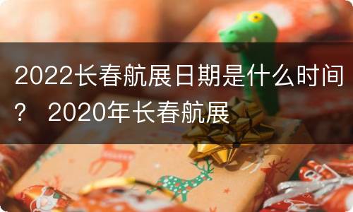 2022长春航展日期是什么时间？ 2020年长春航展