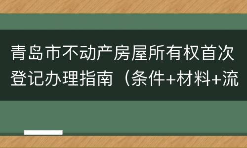 青岛市不动产房屋所有权首次登记办理指南（条件+材料+流程）
