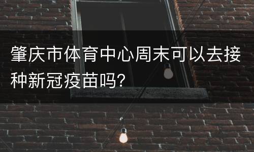 肇庆市体育中心周末可以去接种新冠疫苗吗？