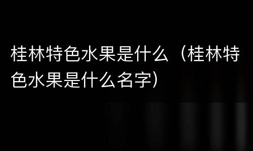 桂林特色水果是什么（桂林特色水果是什么名字）