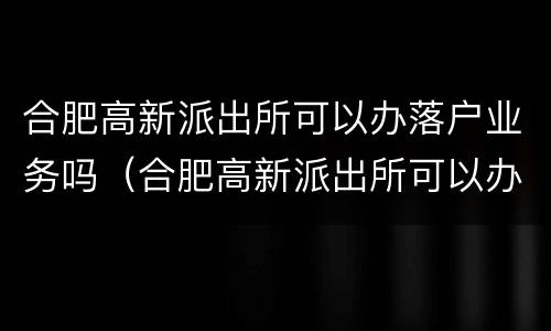 合肥高新派出所可以办落户业务吗（合肥高新派出所可以办落户业务吗现在）