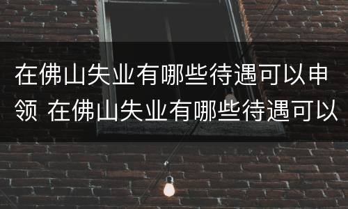 在佛山失业有哪些待遇可以申领 在佛山失业有哪些待遇可以申领补助