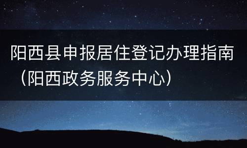 阳西县申报居住登记办理指南（阳西政务服务中心）