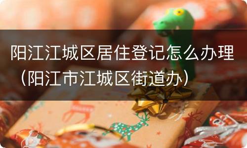阳江江城区居住登记怎么办理（阳江市江城区街道办）