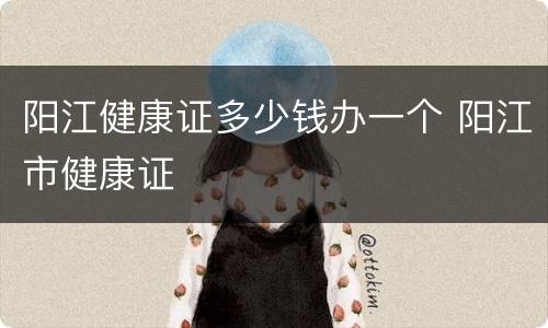 阳江健康证多少钱办一个 阳江市健康证