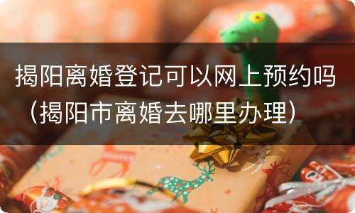 揭阳离婚登记可以网上预约吗（揭阳市离婚去哪里办理）