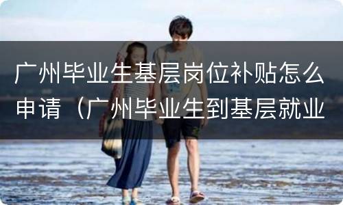 广州毕业生基层岗位补贴怎么申请（广州毕业生到基层就业补贴）