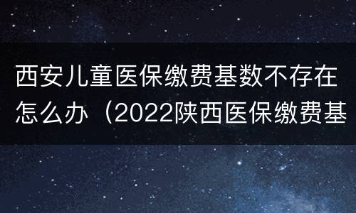 西安儿童医保缴费基数不存在怎么办（2022陕西医保缴费基数不存在）