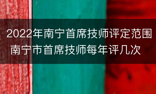 2022年南宁首席技师评定范围 南宁市首席技师每年评几次