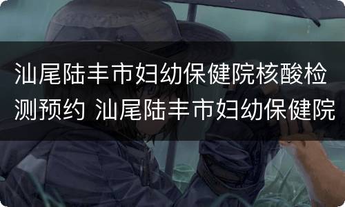 汕尾陆丰市妇幼保健院核酸检测预约 汕尾陆丰市妇幼保健院核酸检测预约电话号码