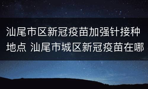 汕尾市区新冠疫苗加强针接种地点 汕尾市城区新冠疫苗在哪接种