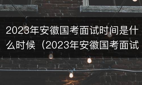 2023年安徽国考面试时间是什么时候（2023年安徽国考面试时间是什么时候开始）