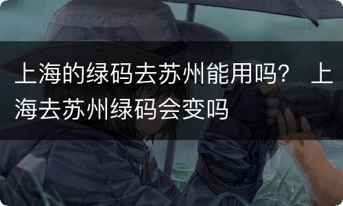 上海的绿码去苏州能用吗？ 上海去苏州绿码会变吗