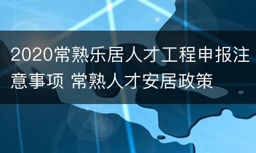 2020常熟乐居人才工程申报注意事项 常熟人才安居政策