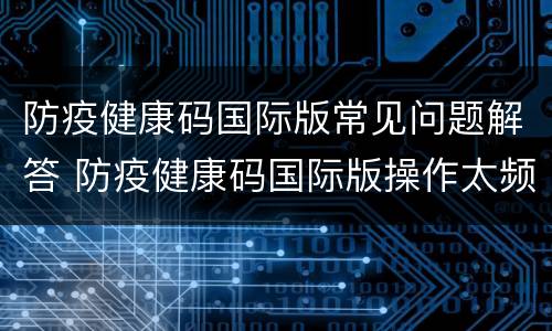 防疫健康码国际版常见问题解答 防疫健康码国际版操作太频繁