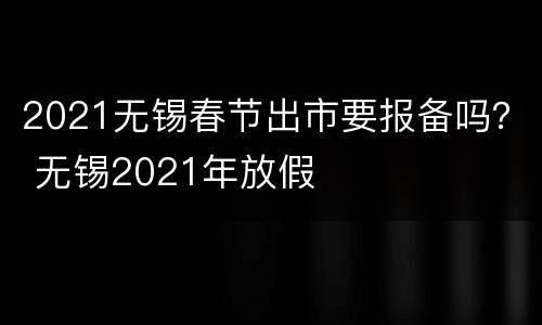 2021无锡春节出市要报备吗？ 无锡2021年放假