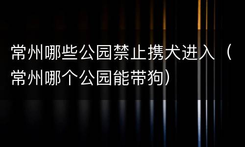 常州哪些公园禁止携犬进入（常州哪个公园能带狗）