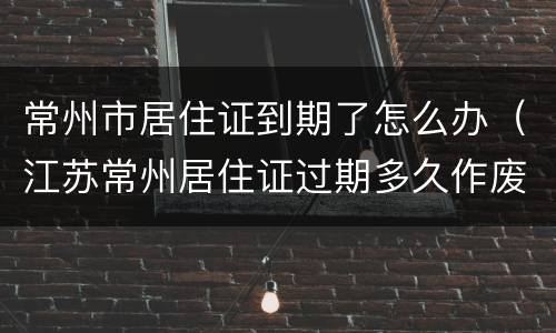 常州市居住证到期了怎么办（江苏常州居住证过期多久作废）