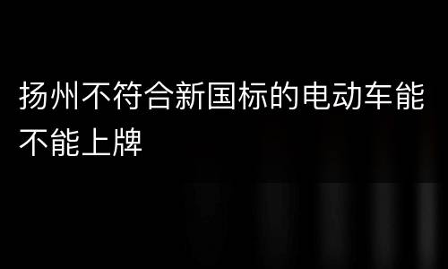 扬州不符合新国标的电动车能不能上牌