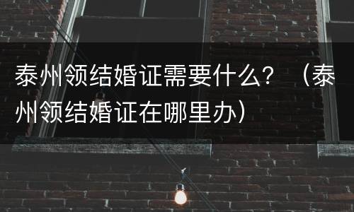 泰州领结婚证需要什么？（泰州领结婚证在哪里办）