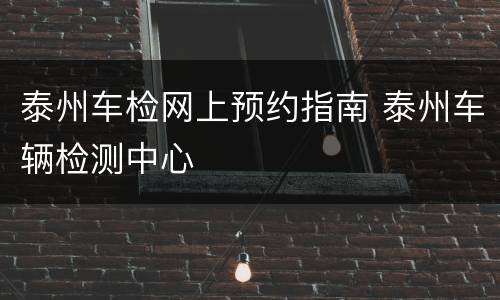 泰州车检网上预约指南 泰州车辆检测中心