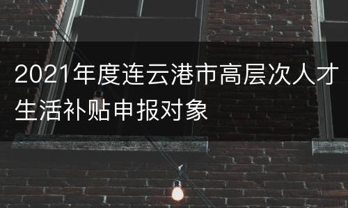 2021年度连云港市高层次人才生活补贴申报对象